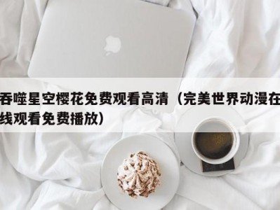 吞噬星空樱花免费观看高清（完美世界动漫在线观看免费播放）