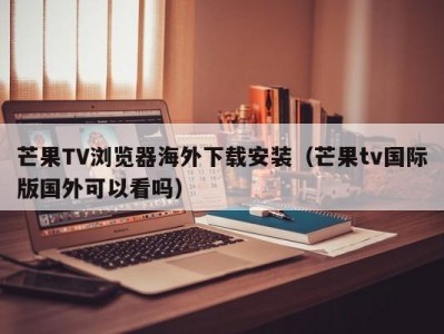 芒果TV浏览器海外下载安装（芒果tv国际版国外可以看吗）