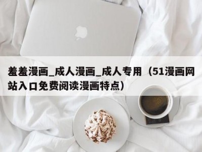 羞羞漫画_成人漫画_成人专用（51漫画网站入口免费阅读漫画特点）