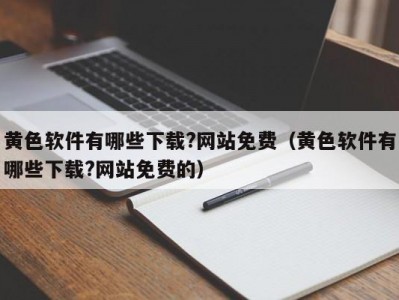 黄色软件有哪些下载?网站免费（黄色软件有哪些下载?网站免费的）