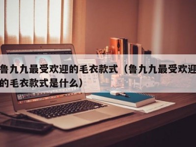 鲁九九最受欢迎的毛衣款式（鲁九九最受欢迎的毛衣款式是什么）