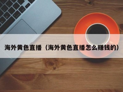 海外黄色直播（海外黄色直播怎么赚钱的）