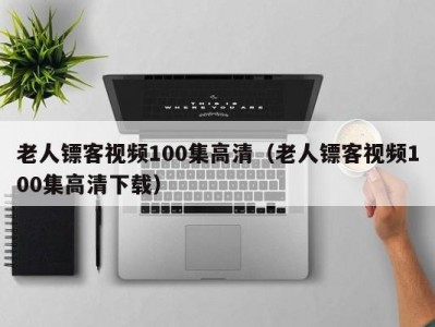 老人镖客视频100集高清（老人镖客视频100集高清下载）