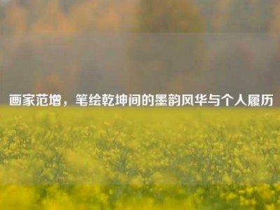 画家范增，笔绘乾坤间的墨韵风华与个人履历