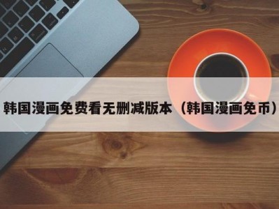 韩国漫画免费看无删减版本（韩国漫画免币）