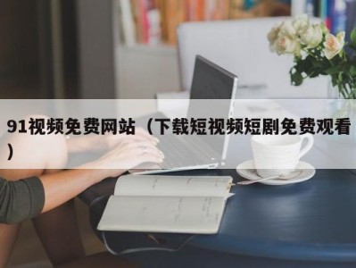91视频免费网站（下载短视频短剧免费观看）