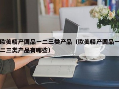 欧美精产国品一二三类产品（欧美精产国品一二三类产品有哪些）