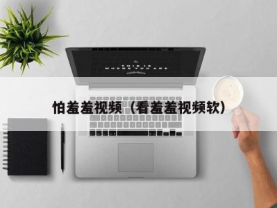 怕羞羞视频（看羞羞视频软）