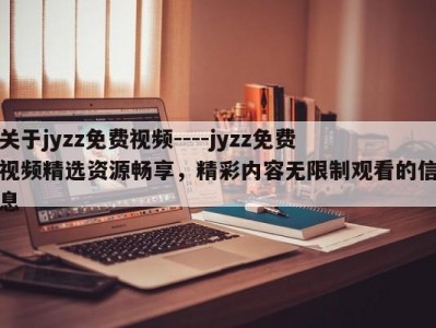 关于jyzz免费视频----jyzz免费视频精选资源畅享，精彩内容无限制观看的信息