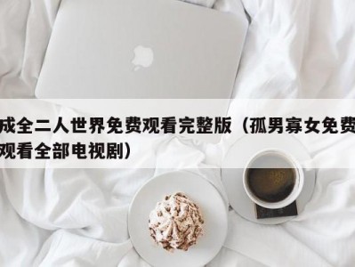成全二人世界免费观看完整版（孤男寡女免费观看全部电视剧）
