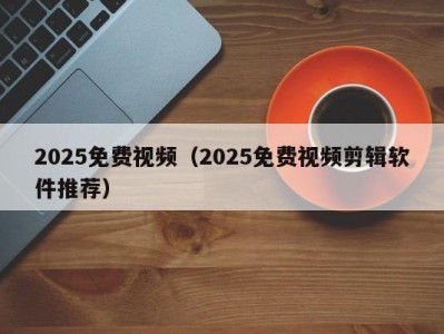 2025免费视频（2025免费视频剪辑软件推荐）