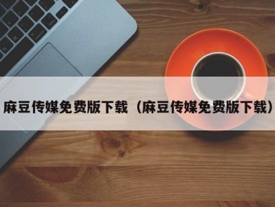 麻豆传媒免费版下载（麻豆传媒免费版下载）