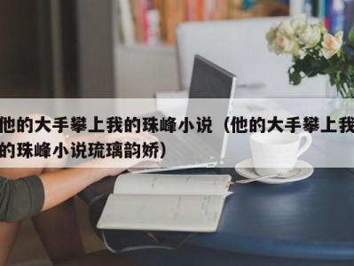 他的大手攀上我的珠峰小说（他的大手攀上我的珠峰小说琉璃韵娇）