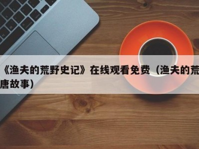 《渔夫的荒野史记》在线观看免费（渔夫的荒唐故事）