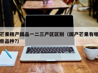 芒果精产国品一二三产区区别（国产芒果有哪些品种?）