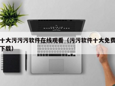 十大污污污软件在线观看（污污软件十大免费下载）