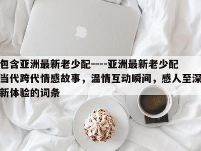 包含亚洲最新老少配----亚洲最新老少配当代跨代情感故事，温情互动瞬间，感人至深新体验的词条