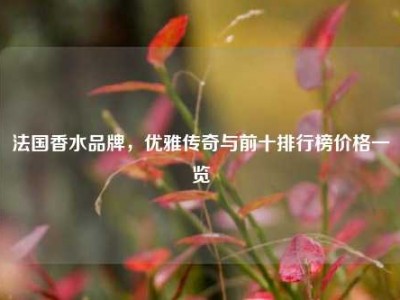 法国香水品牌，优雅传奇与前十排行榜价格一览