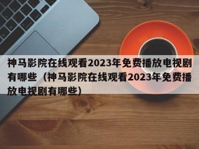 神马影院在线观看2023年免费播放电视剧有哪些（神马影院在线观看2023年免费播放电视剧有哪些）