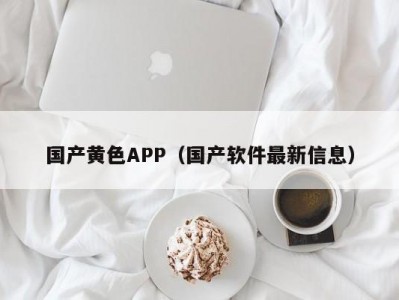 国产黄色APP（国产软件最新信息）