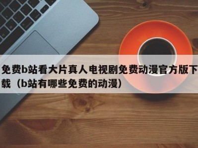 免费b站看大片真人电视剧免费动漫官方版下载（b站有哪些免费的动漫）