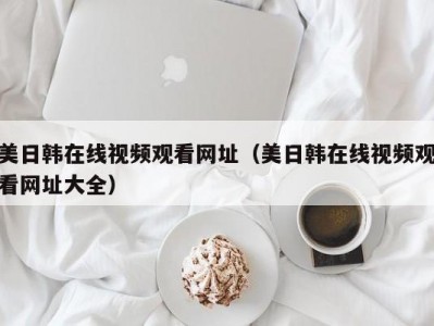 美日韩在线视频观看网址（美日韩在线视频观看网址大全）