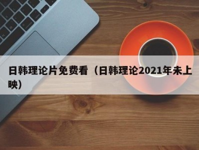 日韩理论片免费看（日韩理论2021年未上映）