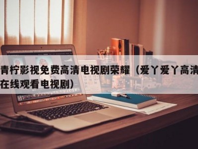 青柠影视免费高清电视剧荣耀（爱丫爱丫高清在线观看电视剧）