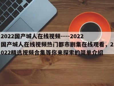 2022国产城人在线视频----2022国产城人在线视频热门都市剧集在线观看，2022精选视频合集等你来探索的简单介绍