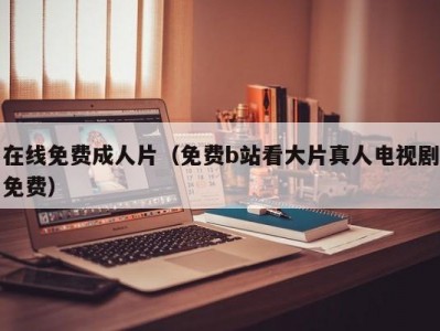 在线免费成人片（免费b站看大片真人电视剧免费）