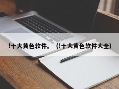 !十大黄色软件。（!十大黄色软件大全）
