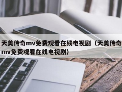 天美传奇mv免费观看在线电视剧（天美传奇mv免费观看在线电视剧）