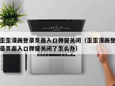 歪歪漫画登录页面入口弹窗关闭（歪歪漫画登录页面入口弹窗关闭了怎么办）