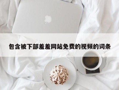 包含被下部羞羞网站免费的视频的词条