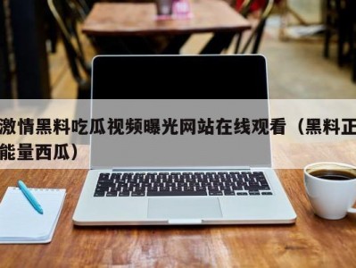 激情黑料吃瓜视频曝光网站在线观看（黑料正能量西瓜）