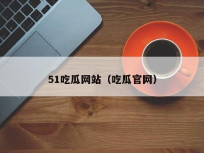 51吃瓜网站（吃瓜官网）