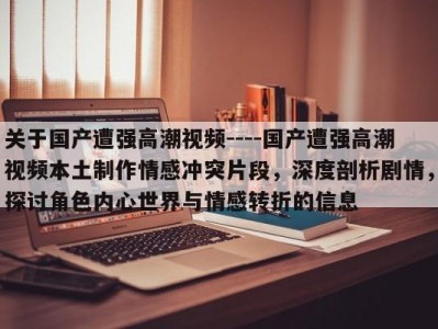 关于国产遭强高潮视频----国产遭强高潮视频本土制作情感冲突片段，深度剖析剧情，探讨角色内心世界与情感转折的信息