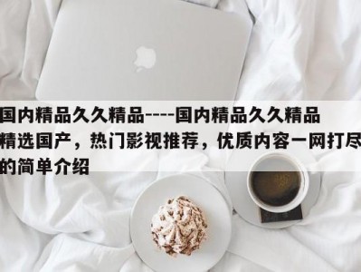 国内精品久久精品----国内精品久久精品精选国产，热门影视推荐，优质内容一网打尽的简单介绍