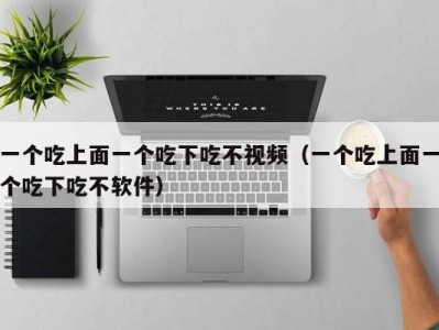 一个吃上面一个吃下吃不视频（一个吃上面一个吃下吃不软件）
