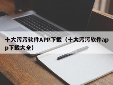 十大污污软件APP下载（十大污污软件app下载大全）