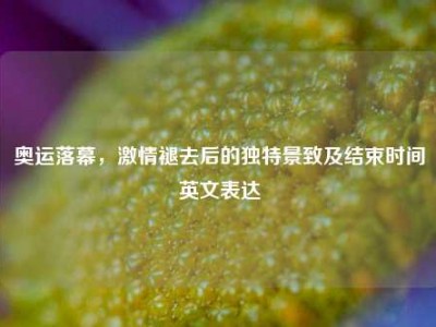 奥运落幕，激情褪去后的独特景致及结束时间英文表达
