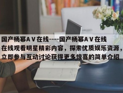 国产杨幂AⅤ在线----国产杨幂AⅤ在线在线观看明星精彩内容，探索优质娱乐资源，立即参与互动讨论获得更多惊喜的简单介绍
