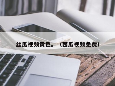 丝瓜视频黄色。（西瓜视频免费）