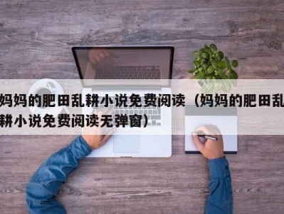 妈妈的肥田乱耕小说免费阅读（妈妈的肥田乱耕小说免费阅读无弹窗）