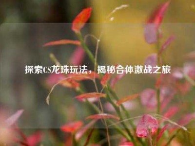 探索CS龙珠玩法，揭秘合体激战之旅