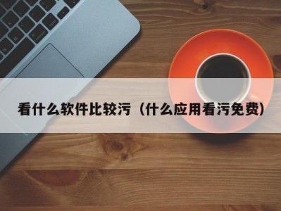 看什么软件比较污（什么应用看污免费）