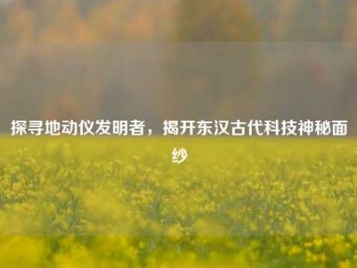 探寻地动仪发明者，揭开东汉古代科技神秘面纱