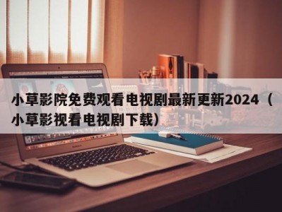 小草影院免费观看电视剧最新更新2024（小草影视看电视剧下载）
