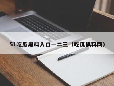 51吃瓜黑料入口一二三（吃瓜黑料网）