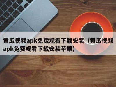 黄瓜视频apk免费观看下载安装（黄瓜视频apk免费观看下载安装苹果）